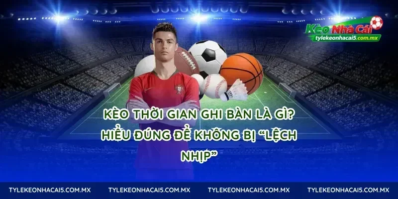 Kèo thời gian ghi bàn là gì? Hiểu đúng để không bị “lệch nhịp”