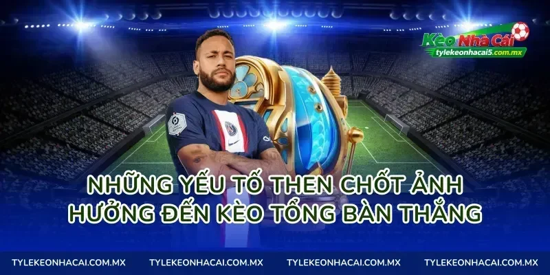 Những yếu tố then chốt ảnh hưởng đến kèo tổng bàn thắng
